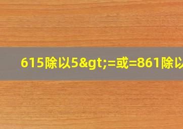 615除以5>=或=861除以七